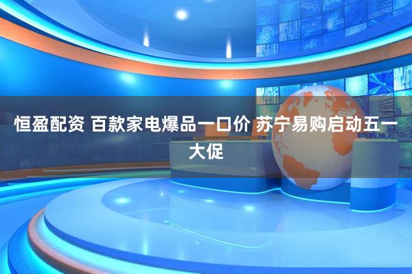 恒盈配资 百款家电爆品一口价 苏宁易购启动五一大促