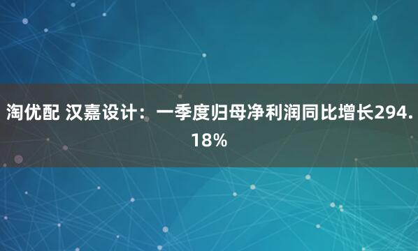 淘优配 汉嘉设计：一季度归母净利润同比增长294.18%