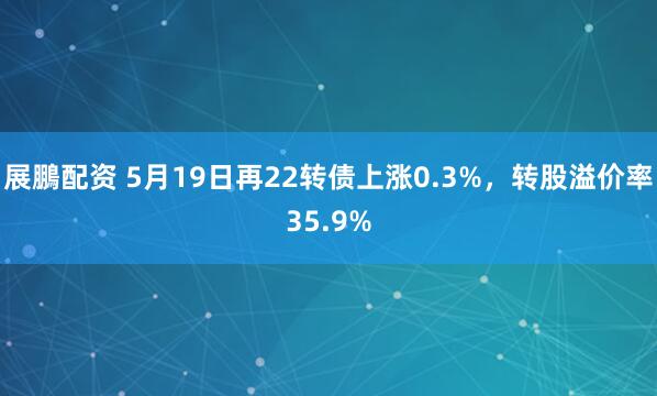 展鵬配资 5月19日再22转债上涨0.3%，转股溢价率35.9%