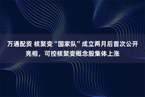 万通配资 核聚变“国家队”成立两月后首次公开亮相，可控核聚变概念股集体上涨