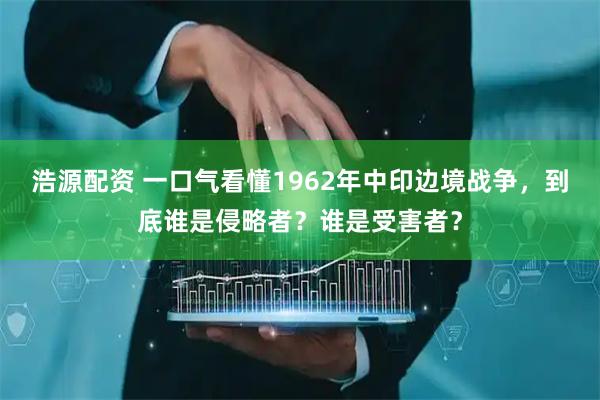 浩源配资 一口气看懂1962年中印边境战争，到底谁是侵略者？谁是受害者？