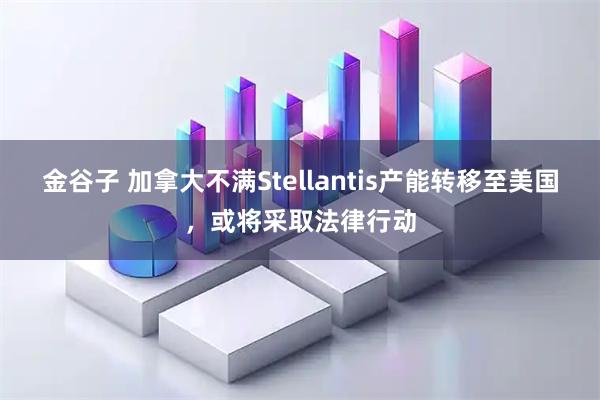 金谷子 加拿大不满Stellantis产能转移至美国，或将采取法律行动