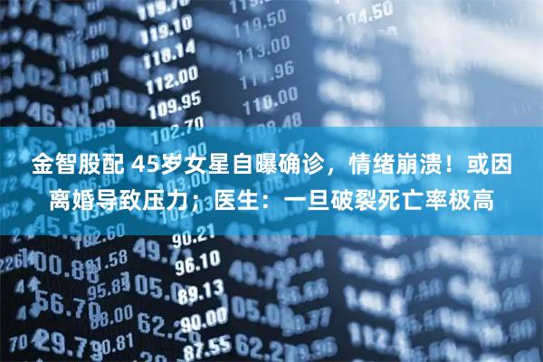 金智股配 45岁女星自曝确诊，情绪崩溃！或因离婚导致压力；医生：一旦破裂死亡率极高