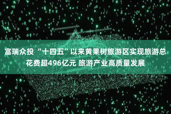 富瑞众投 “十四五”以来黄果树旅游区实现旅游总花费超496亿元 旅游产业高质量发展
