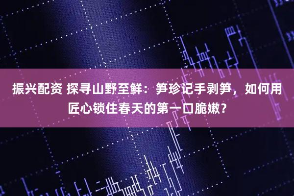振兴配资 探寻山野至鲜：笋珍记手剥笋，如何用匠心锁住春天的第一口脆嫩？