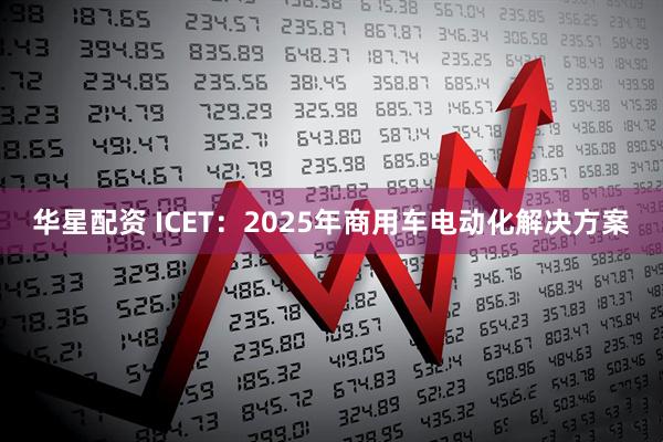 华星配资 ICET：2025年商用车电动化解决方案
