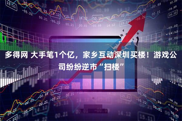 多得网 大手笔1个亿，家乡互动深圳买楼！游戏公司纷纷逆市“扫楼”