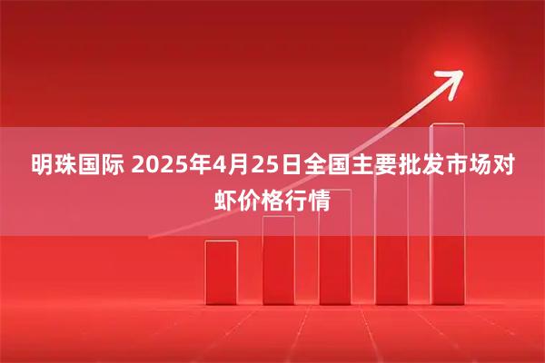 明珠国际 2025年4月25日全国主要批发市场对虾价格行情