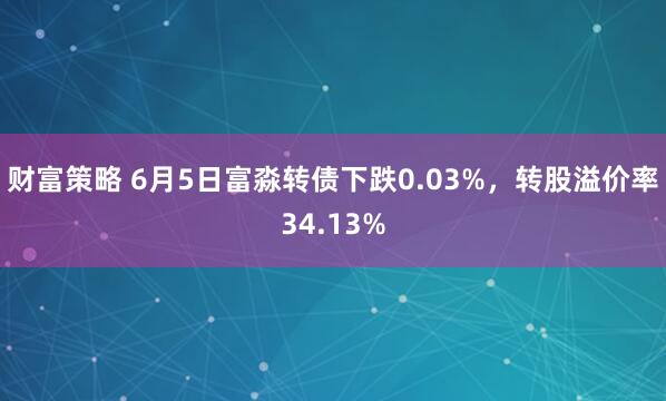 财富策略 6月5日富淼转债下跌0.03%，转股溢价率34.13%