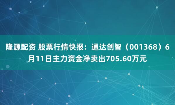 隆源配资 股票行情快报：通达创智（001368）6月11日主力资金净卖出705.60万元