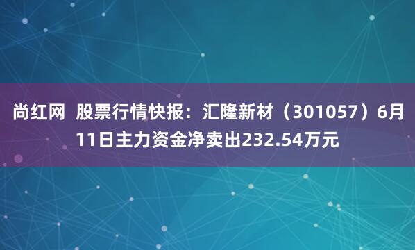 尚红网  股票行情快报：汇隆新材（301057）6月11日主力资金净卖出232.54万元