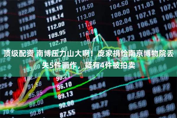 顶级配资 南博压力山大啊！庞家捐给南京博物院丢失5件画作，疑有4件被拍卖