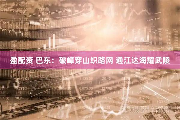 盈配资 巴东：破嶂穿山织路网 通江达海耀武陵