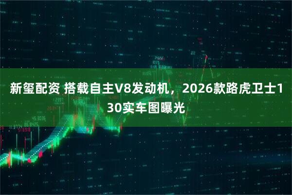 新玺配资 搭载自主V8发动机，2026款路虎卫士130实车图曝光