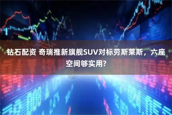 钻石配资 奇瑞推新旗舰SUV对标劳斯莱斯，六座空间够实用?