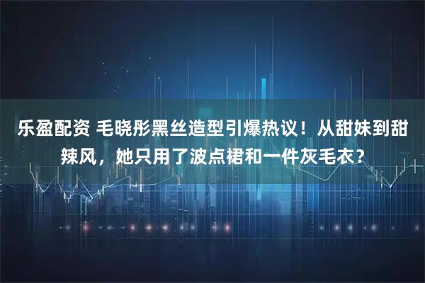 乐盈配资 毛晓彤黑丝造型引爆热议！从甜妹到甜辣风，她只用了波点裙和一件灰毛衣？