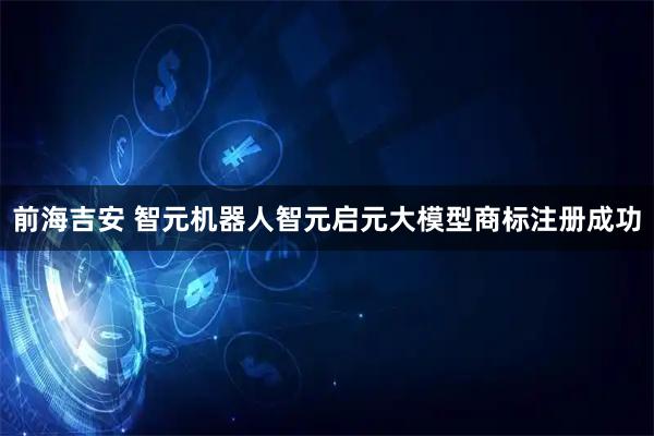 前海吉安 智元机器人智元启元大模型商标注册成功