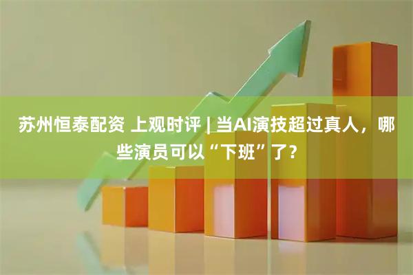 苏州恒泰配资 上观时评 | 当AI演技超过真人，哪些演员可以“下班”了？