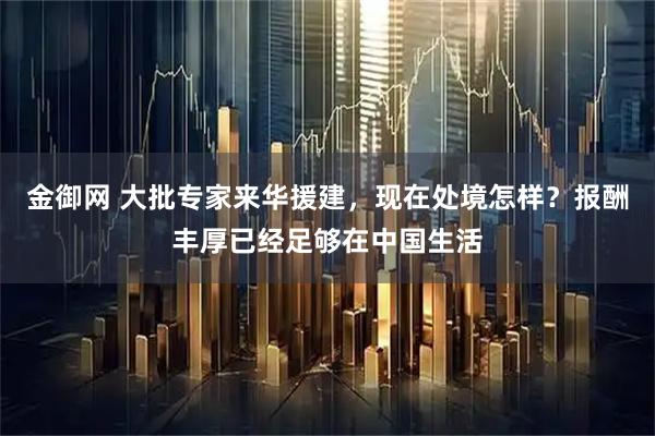 金御网 大批专家来华援建，现在处境怎样？报酬丰厚已经足够在中国生活