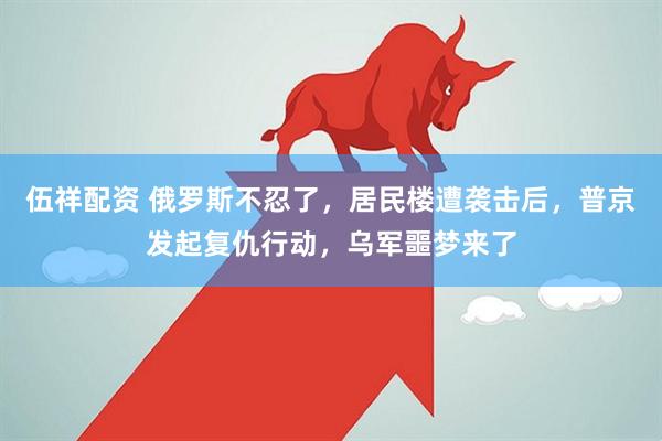 伍祥配资 俄罗斯不忍了，居民楼遭袭击后，普京发起复仇行动，乌军噩梦来了