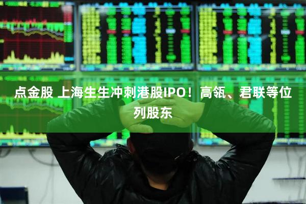 点金股 上海生生冲刺港股IPO！高瓴、君联等位列股东