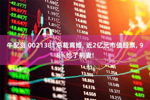 牛配资 002138! 总裁离婚, 近2亿元市值股票, 98%给了前妻!