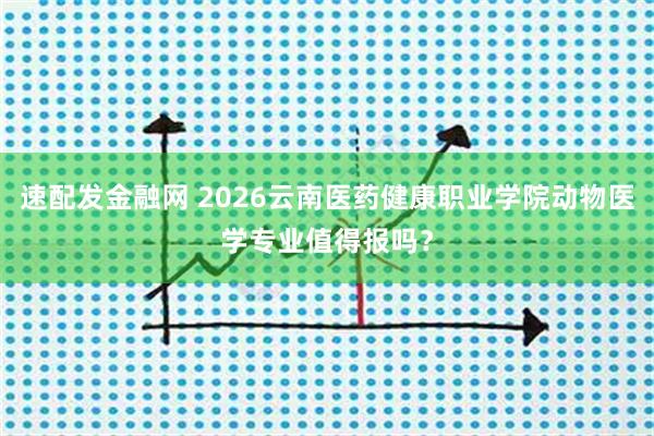 速配发金融网 2026云南医药健康职业学院动物医学专业值得报吗？