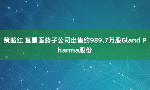 策略红 复星医药子公司出售约989.7万股Gland Pharma股份